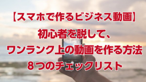 「スマホで作るビジネス動画」脱・初心者！８つのチェックポイント